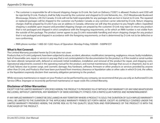Appendix D: Warranty
• 	The customer is responsible for all in-bound shipping charges to D-Link. No Cash on Delivery (“COD”) is allowed. Products sent COD will
be rejected by D-Link. Products shall be fully insured by the customer and shipped to D-Link Networks, Inc., 2525 Meadowvale Boulevard
Mississauga, Ontario, L5N 5S2 Canada. D-Link will not be held responsible for any packages that are lost in transit to D-Link. The repaired
or replaced packages will be shipped to the customer via Purolator Canada or any common carrier selected by D-Link. Return shipping
charges shall be prepaid by D-Link if you use an address in Canada, otherwise we will ship the product to you freight collect. Expedited
shipping is available upon request and provided shipping charges are prepaid by the customer. D-Link may reject or return any product
that is not packaged and shipped in strict compliance with the foregoing requirements, or for which an RMA number is not visible from
the outside of the package. The product owner agrees to pay D-Link’s reasonable handling and return shipping charges for any product
that is not packaged and shipped in accordance with the foregoing requirements, or that is determined by D-Link not to be defective or
non-conforming.
•	 RMA phone number: 1-800-361-5265 Hours of Operation: Monday-Friday, 9:00AM – 9:00PM EST

What Is Not Covered:

The Limited Warranty provided herein by D-Link does not cover:
Products that, in D-Link’s judgment, have been subjected to abuse, accident, alteration, modification, tampering, negligence, misuse, faulty installation,
lack of reasonable care, repair or service in any way that is not contemplated in the documentation for the product, or if the model or serial number
has been altered, tampered with, defaced or removed; Initial installation, installation and removal of the product for repair, and shipping costs;
Operational adjustments covered in the operating manual for the product, and normal maintenance; Damage that occurs in shipment, due to act
of God, failures due to power surge, and cosmetic damage; Any hardware, software, firmware or other products or services provided by anyone
other than D-Link; and Products that have been purchased from inventory clearance or liquidation sales or other sales in which D-Link, the sellers,
or the liquidators expressly disclaim their warranty obligation pertaining to the product.
While necessary maintenance or repairs on your Product can be performed by any company, we recommend that you use only an Authorized D-Link
Service Office. Improper or incorrectly performed maintenance or repair voids this Limited Warranty.

Disclaimer of Other Warranties:

EXCEPT FOR THE LIMITED WARRANTY SPECIFIED HEREIN, THE PRODUCT IS PROVIDED “AS-IS” WITHOUT ANY WARRANTY OF ANY KIND WHATSOEVER
INCLUDING, WITHOUT LIMITATION, ANY WARRANTY OF MERCHANTABILITY, FITNESS FOR A PARTICULAR PURPOSE AND NONINFRINGEMENT.
IF ANY IMPLIED WARRANTY CANNOT BE DISCLAIMED IN ANY TERRITORY WHERE A PRODUCT IS SOLD, THE DURATION OF SUCH IMPLIED WARRANTY
SHALL BE LIMITED TO THE DURATION OF THE APPLICABLE WARRANTY PERIOD SET FORTH ABOVE. EXCEPT AS EXPRESSLY COVERED UNDER THE
LIMITED WARRANTY PROVIDED HEREIN, THE ENTIRE RISK AS TO THE QUALITY, SELECTION AND PERFORMANCE OF THE PRODUCT IS WITH THE
PURCHASER OF THE PRODUCT.

D-Link DCS-2332L User Manual

89

 