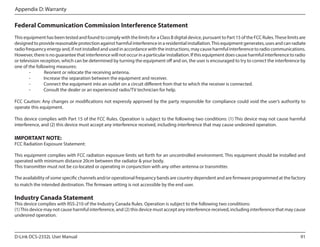 Appendix D: Warranty

Federal Communication Commission Interference Statement
This equipment has been tested and found to comply with the limits for a Class B digital device, pursuant to Part 15 of the FCC Rules. These limits are
designed to provide reasonable protection against harmful interference in a residential installation. This equipment generates, uses and can radiate
radio frequency energy and, if not installed and used in accordance with the instructions, may cause harmful interference to radio communications.
However, there is no guarantee that interference will not occur in a particular installation. If this equipment does cause harmful interference to radio
or television reception, which can be determined by turning the equipment off and on, the user is encouraged to try to correct the interference by
one of the following measures:
	
Reorient or relocate the receiving antenna.
-	
Increase the separation between the equipment and receiver.
-	
Connect the equipment into an outlet on a circuit different from that to which the receiver is connected.
-	
Consult the dealer or an experienced radio/TV technician for help.
	
FCC Caution: Any changes or modifications not expressly approved by the party responsible for compliance could void the user’s authority to
operate this equipment.
This device complies with Part 15 of the FCC Rules. Operation is subject to the following two conditions: (1) This device may not cause harmful
interference, and (2) this device must accept any interference received, including interference that may cause undesired operation.

IMPORTANT NOTE:

FCC Radiation Exposure Statement:
This equipment complies with FCC radiation exposure limits set forth for an uncontrolled environment. This equipment should be installed and
operated with minimum distance 20cm between the radiator & your body.
This transmitter must not be co-located or operating in conjunction with any other antenna or transmitter.
The availability of some specific channels and/or operational frequency bands are country dependent and are firmware programmed at the factory
to match the intended destination. The firmware setting is not accessible by the end user.

Industry Canada Statement

This device complies with RSS-210 of the Industry Canada Rules. Operation is subject to the following two conditions:
(1) This device may not cause harmful interference, and (2) this device must accept any interference received, including interference that may cause
undesired operation.

D-Link DCS-2332L User Manual

91

 