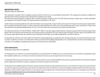 Appendix D: Warranty

IMPORTANT NOTE:

Radiation Exposure Statement:
This equipment complies with IC radiation exposure limits set forth for an uncontrolled environment. This equipment should be installed and
operated with minimum distance 20cm between the radiator & your body.
This device has been designed to operate with an antenna having a maximum gain of [2] dB. Antenna having a higher gain is strictly prohibited
per regulations of Industry Canada. The required antenna impedance is 50 ohms.
Under Industry Canada regulations, this radio transmitter may only operate using an antenna of a type and maximum (or lesser) gain approved for
the transmitter by Industry Canada. To reduce potential radio interference to other users, the antenna type and its gain should be so chosen that
the equivalent isotropically radiated power (e.i.r.p.) is not more than that necessary for successful communication.
This radio transmitter (IC: 4216A-AP1360C1 / Model: DAP-1360LC1) has been approved by Industry Canada to operate with the antenna types listed
below with the maximum permissible gain and required antenna impedance for each antenna type indicated. Antenna types not included in this
list, having a gain greater than the maximum gain indicated for that type, are strictly prohibited for use with this device.
Ce dispositif est conforme à la norme CNR-210 d’Industrie Canada applicable aux appareils radio exempts de licence. Son fonctionnement est sujet
aux deux conditions suivantes: (1) le dispositif ne doit pas produire de brouillage préjudiciable, et (2) ce dispositif doit accepter tout brouillage reçu,
y compris un brouillage susceptible de provoquer un fonctionnement indésirable.

NOTE IMPORTANTE:
Déclaration d’exposition aux radiations:
Cet équipement est conforme aux limites d’exposition aux rayonnements IC établies pour un environnement non contrôlé. Cet équipement doit
être installé et utilisé avec un minimum de 20 cm de distance entre la source de rayonnement et votre corps.
Ce dispositif a été conçu pour fonctionner avec une antenne ayant un gain maximal de dB [2]. Une antenne à gain plus élevé est strictement interdite
par les règlements d’Industrie Canada. L’impédance d’antenne requise est de 50 ohms.
Conformément à la réglementation d’Industrie Canada, le présent émetteur radio peutfonctionner avec une antenne d’un type et d’un gain maximal
(ou inférieur) approuvé pourl’émetteur par Industrie Canada. Dans le but de réduire les risques de brouillage radioélectriqueà l’intention des autres
utilisateurs, il faut choisir le type d’antenne et son gain de sorte que lapuissance isotrope rayonnée équivalente (p.i.r.e.) ne dépasse pas l’intensité
nécessaire àl’établissement d’une communication satisfaisante.
D-Link DCS-2332L User Manual
92

 