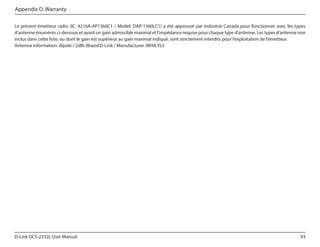 Appendix D: Warranty
Le présent émetteur radio (IC: 4216A-AP1360C1 / Model: DAP-1360LC1) a été approuvé par Industrie Canada pour fonctionner avec les types
d’antenne énumérés ci-dessous et ayant un gain admissible maximal et l’impédance requise pour chaque type d’antenne. Les types d’antenne non
inclus dans cette liste, ou dont le gain est supérieur au gain maximal indiqué, sont strictement interdits pour l’exploitation de l’émetteur.
Antenna information: dipole / 2dBi (Brand:D-Link / Manufacturer :WHA YU)

D-Link DCS-2332L User Manual

93

 