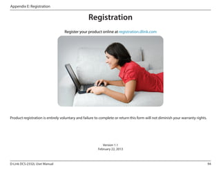 Appendix E: Registration

Registration

Product registration is entirely voluntary and failure to complete or return this form will not diminish your warranty rights.

Version 1.1
February 22, 2013

D-Link DCS-2332L User Manual

94

 