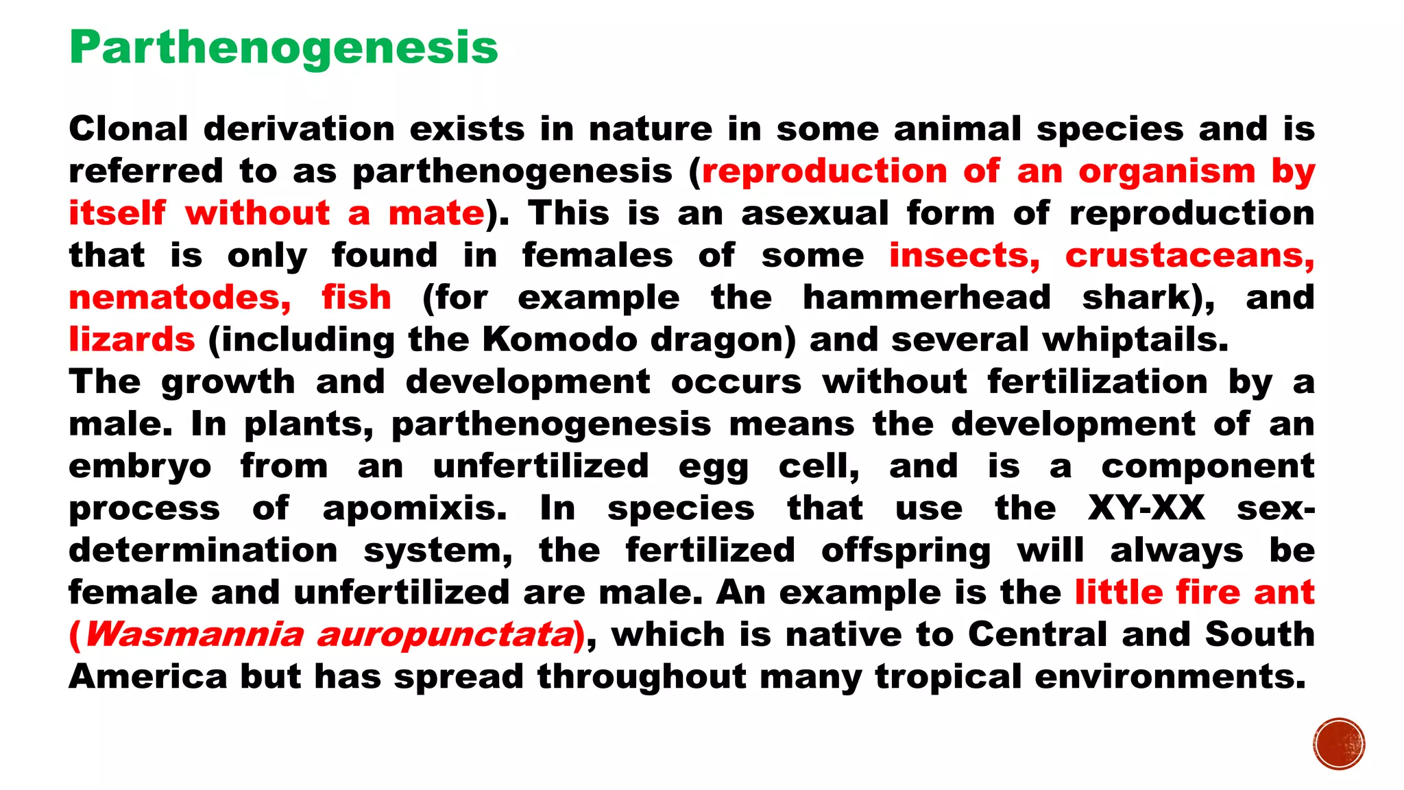 Clonal derivation exists in nature in some animal species and is
referred to as parthenogenesis (reproduction of an organism by
itself without a mate). This is an asexual form of reproduction
that is only found in females of some insects, crustaceans,
nematodes, fish (for example the hammerhead shark), and
lizards (including the Komodo dragon) and several whiptails.
The growth and development occurs without fertilization by a
male. In plants, parthenogenesis means the development of an
embryo from an unfertilized egg cell, and is a component
process of apomixis. In species that use the XY-XX sex-
determination system, the fertilized offspring will always be
female and unfertilized are male. An example is the little fire ant
(Wasmannia auropunctata), which is native to Central and South
America but has spread throughout many tropical environments.
Parthenogenesis
 