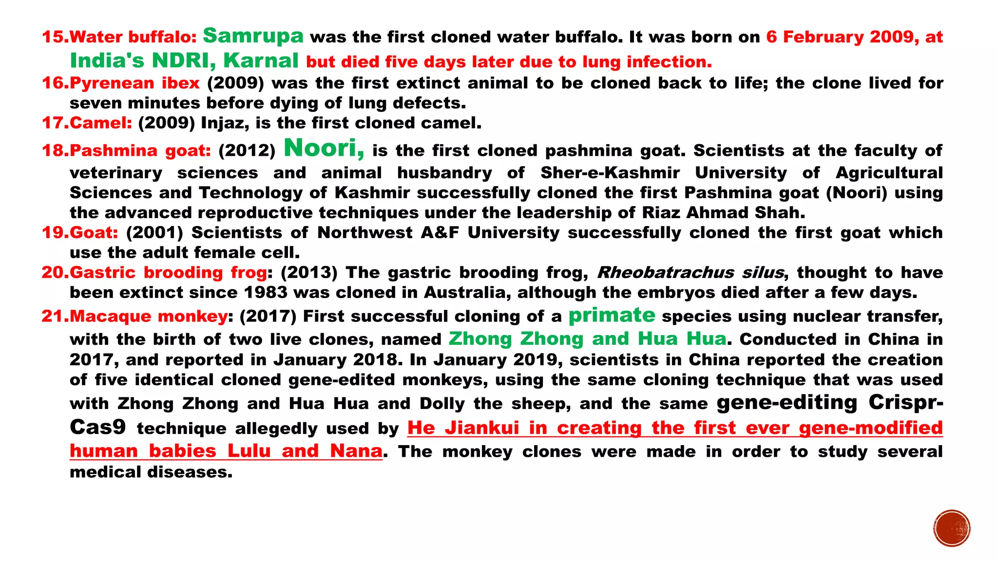 15.Water buffalo: Samrupa was the first cloned water buffalo. It was born on 6 February 2009, at
India's NDRI, Karnal but died five days later due to lung infection.
16.Pyrenean ibex (2009) was the first extinct animal to be cloned back to life; the clone lived for
seven minutes before dying of lung defects.
17.Camel: (2009) Injaz, is the first cloned camel.
18.Pashmina goat: (2012) Noori, is the first cloned pashmina goat. Scientists at the faculty of
veterinary sciences and animal husbandry of Sher-e-Kashmir University of Agricultural
Sciences and Technology of Kashmir successfully cloned the first Pashmina goat (Noori) using
the advanced reproductive techniques under the leadership of Riaz Ahmad Shah.
19.Goat: (2001) Scientists of Northwest A&F University successfully cloned the first goat which
use the adult female cell.
20.Gastric brooding frog: (2013) The gastric brooding frog, Rheobatrachus silus, thought to have
been extinct since 1983 was cloned in Australia, although the embryos died after a few days.
21.Macaque monkey: (2017) First successful cloning of a primate species using nuclear transfer,
with the birth of two live clones, named Zhong Zhong and Hua Hua. Conducted in China in
2017, and reported in January 2018. In January 2019, scientists in China reported the creation
of five identical cloned gene-edited monkeys, using the same cloning technique that was used
with Zhong Zhong and Hua Hua and Dolly the sheep, and the same gene-editing Crispr-
Cas9 technique allegedly used by He Jiankui in creating the first ever gene-modified
human babies Lulu and Nana. The monkey clones were made in order to study several
medical diseases.
 
