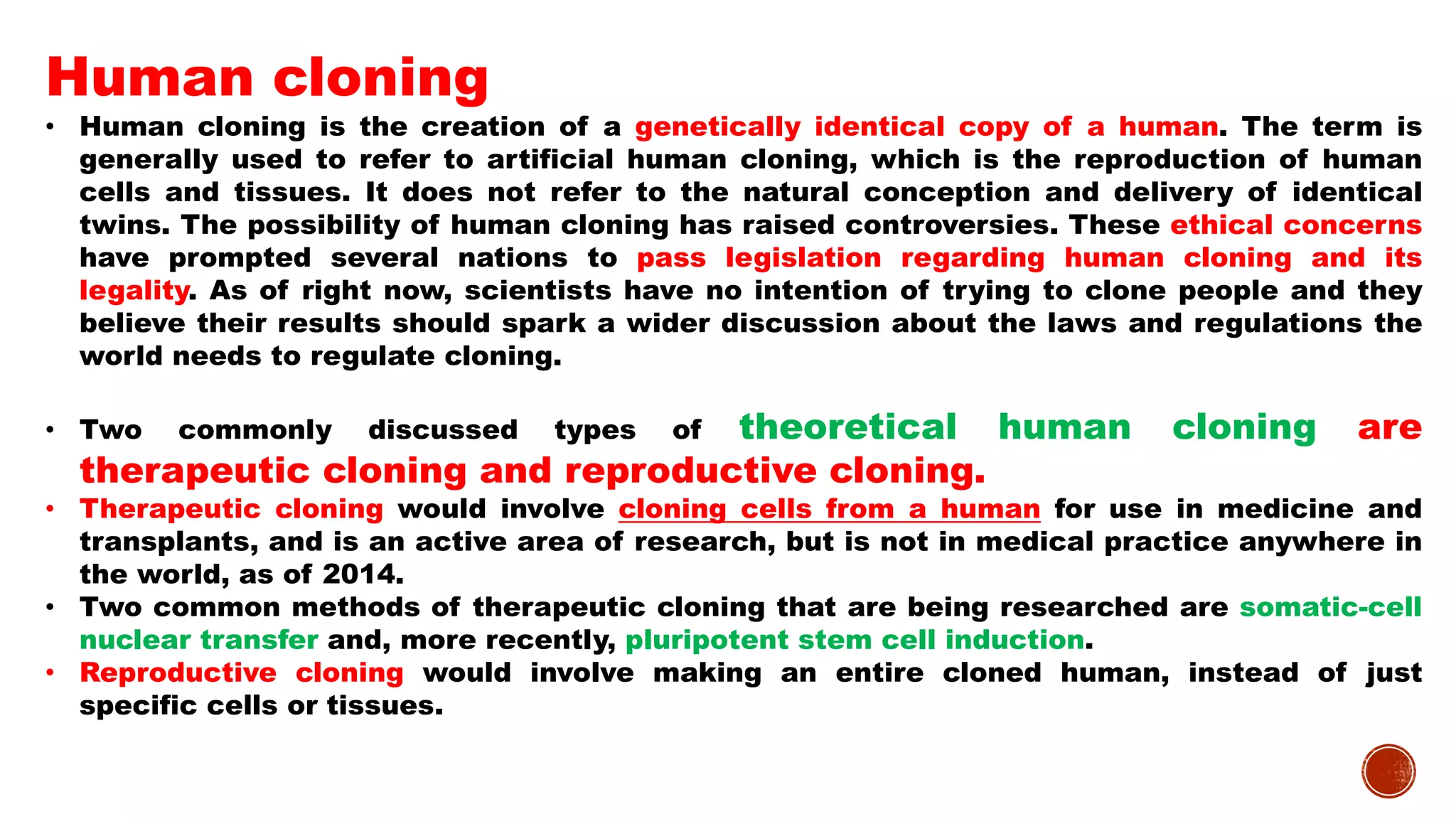 Human cloning
• Human cloning is the creation of a genetically identical copy of a human. The term is
generally used to refer to artificial human cloning, which is the reproduction of human
cells and tissues. It does not refer to the natural conception and delivery of identical
twins. The possibility of human cloning has raised controversies. These ethical concerns
have prompted several nations to pass legislation regarding human cloning and its
legality. As of right now, scientists have no intention of trying to clone people and they
believe their results should spark a wider discussion about the laws and regulations the
world needs to regulate cloning.
• Two commonly discussed types of theoretical human cloning are
therapeutic cloning and reproductive cloning.
• Therapeutic cloning would involve cloning cells from a human for use in medicine and
transplants, and is an active area of research, but is not in medical practice anywhere in
the world, as of 2014.
• Two common methods of therapeutic cloning that are being researched are somatic-cell
nuclear transfer and, more recently, pluripotent stem cell induction.
• Reproductive cloning would involve making an entire cloned human, instead of just
specific cells or tissues.
 