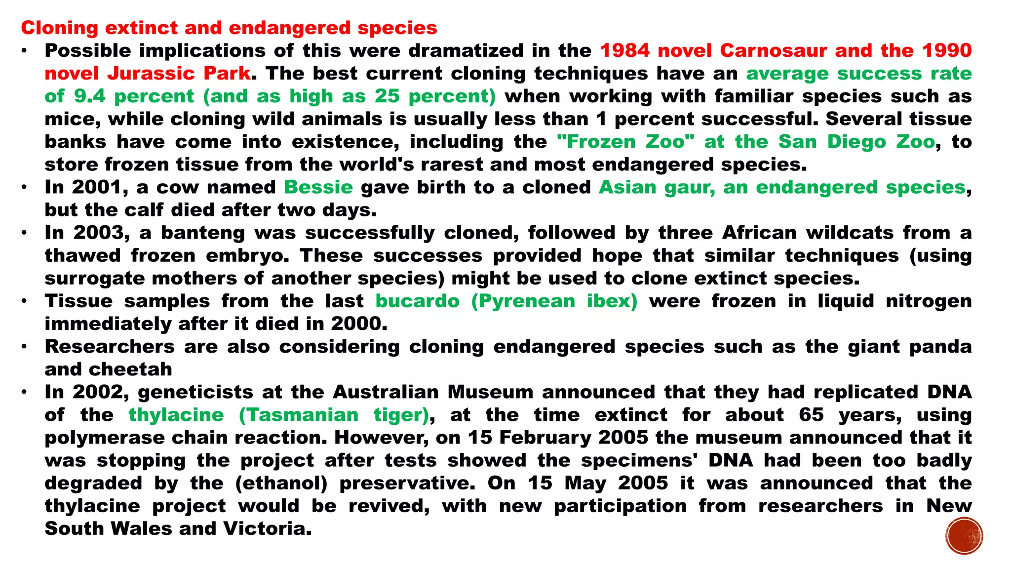 Cloning extinct and endangered species
• Possible implications of this were dramatized in the 1984 novel Carnosaur and the 1990
novel Jurassic Park. The best current cloning techniques have an average success rate
of 9.4 percent (and as high as 25 percent) when working with familiar species such as
mice, while cloning wild animals is usually less than 1 percent successful. Several tissue
banks have come into existence, including the "Frozen Zoo" at the San Diego Zoo, to
store frozen tissue from the world's rarest and most endangered species.
• In 2001, a cow named Bessie gave birth to a cloned Asian gaur, an endangered species,
but the calf died after two days.
• In 2003, a banteng was successfully cloned, followed by three African wildcats from a
thawed frozen embryo. These successes provided hope that similar techniques (using
surrogate mothers of another species) might be used to clone extinct species.
• Tissue samples from the last bucardo (Pyrenean ibex) were frozen in liquid nitrogen
immediately after it died in 2000.
• Researchers are also considering cloning endangered species such as the giant panda
and cheetah
• In 2002, geneticists at the Australian Museum announced that they had replicated DNA
of the thylacine (Tasmanian tiger), at the time extinct for about 65 years, using
polymerase chain reaction. However, on 15 February 2005 the museum announced that it
was stopping the project after tests showed the specimens' DNA had been too badly
degraded by the (ethanol) preservative. On 15 May 2005 it was announced that the
thylacine project would be revived, with new participation from researchers in New
South Wales and Victoria.
 