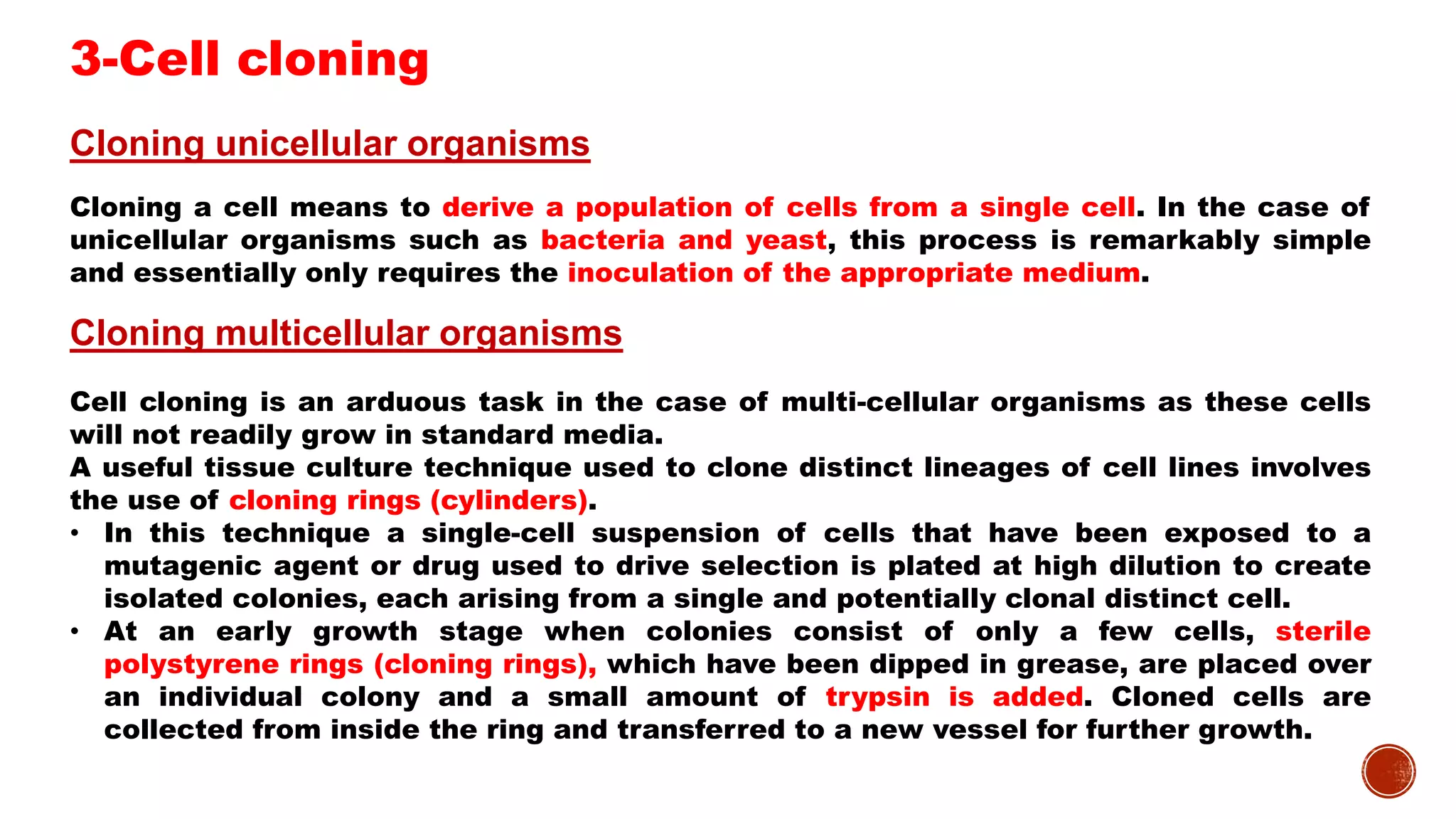 3-Cell cloning
Cloning unicellular organisms
Cloning a cell means to derive a population of cells from a single cell. In the case of
unicellular organisms such as bacteria and yeast, this process is remarkably simple
and essentially only requires the inoculation of the appropriate medium.
Cell cloning is an arduous task in the case of multi-cellular organisms as these cells
will not readily grow in standard media.
A useful tissue culture technique used to clone distinct lineages of cell lines involves
the use of cloning rings (cylinders).
• In this technique a single-cell suspension of cells that have been exposed to a
mutagenic agent or drug used to drive selection is plated at high dilution to create
isolated colonies, each arising from a single and potentially clonal distinct cell.
• At an early growth stage when colonies consist of only a few cells, sterile
polystyrene rings (cloning rings), which have been dipped in grease, are placed over
an individual colony and a small amount of trypsin is added. Cloned cells are
collected from inside the ring and transferred to a new vessel for further growth.
Cloning multicellular organisms
 