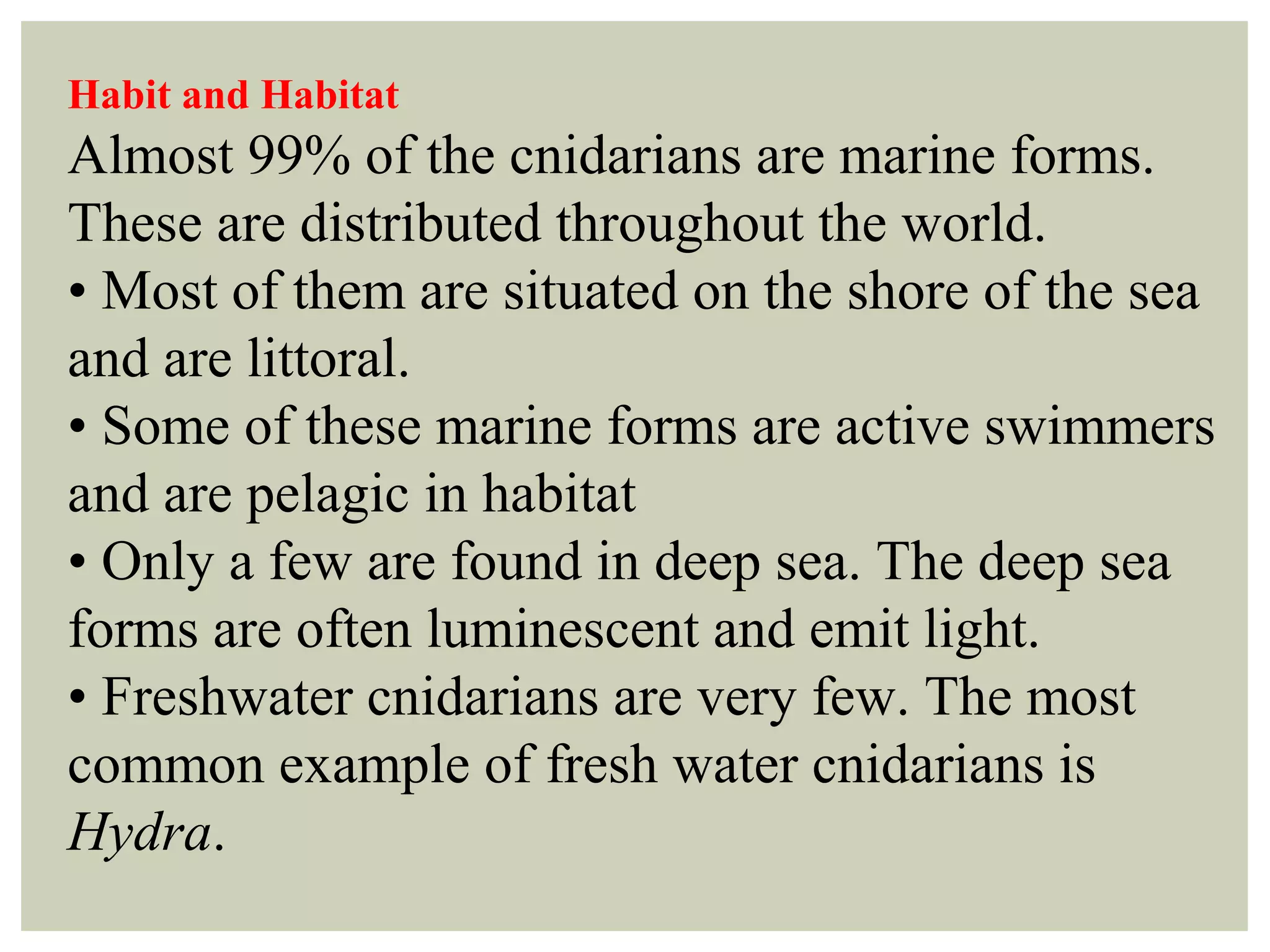 Habit and Habitat
Almost 99% of the cnidarians are marine forms.
These are distributed throughout the world.
• Most of them are situated on the shore of the sea
and are littoral.
• Some of these marine forms are active swimmers
and are pelagic in habitat
• Only a few are found in deep sea. The deep sea
forms are often luminescent and emit light.
• Freshwater cnidarians are very few. The most
common example of fresh water cnidarians is
Hydra.
 