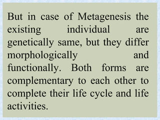 But in case of Metagenesis the
existing individual are
genetically same, but they differ
morphologically and
functionally. Both forms are
complementary to each other to
complete their life cycle and life
activities.
 