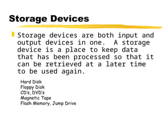 Storage Devices
 Storage devices are both input and
output devices in one. A storage
device is a place to keep data
that has been processed so that it
can be retrieved at a later time
to be used again.
Hard Disk
Floppy Disk
CD’s, DVD’s
Magnetic Tape
Flash Memory, Jump Drive
 