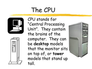 The CPU
CPU stands for
“Central Processing
Unit”. They contain
the brains of the
computer. They can
be desktop models
that the monitor sits
on top of, or tower
models that stand up
tall.
 