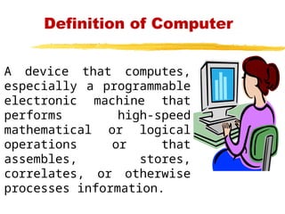 Definition of Computer
A device that computes,
especially a programmable
electronic machine that
performs high-speed
mathematical or logical
operations or that
assembles, stores,
correlates, or otherwise
processes information.
 