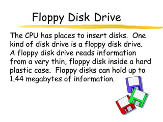 Floppy Disk Drive
The CPU has places to insert disks. One
kind of disk drive is a floppy disk drive.
A floppy disk drive reads information
from a very thin, floppy disk inside a hard
plastic case. Floppy disks can hold up to
1.44 megabytes of information.
 