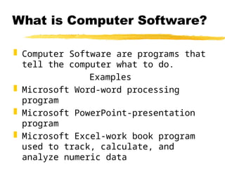 What is Computer Software?
 Computer Software are programs that
tell the computer what to do.
Examples
 Microsoft Word-word processing
program
 Microsoft PowerPoint-presentation
program
 Microsoft Excel-work book program
used to track, calculate, and
analyze numeric data
 
