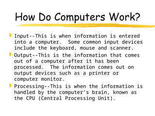 How Do Computers Work?
 Input--This is when information is entered
into a computer. Some common input devices
include the keyboard, mouse and scanner.
 Output--This is the information that comes
out of a computer after it has been
processed. The information comes out on
output devices such as a printer or
computer monitor.
 Processing--This is when the information is
handled by the computer’s brain, known as
the CPU (Central Processing Unit).
 