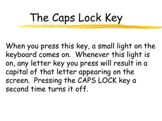 The Caps Lock Key
When you press this key, a small light on the
keyboard comes on. Whenever this light is
on, any letter key you press will result in a
capital of that letter appearing on the
screen. Pressing the CAPS LOCK key a
second time turns it off.
 