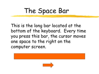The Space Bar
This is the long bar located at the
bottom of the keyboard. Every time
you press this bar, the cursor moves
one space to the right on the
computer screen.
 