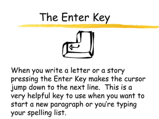 The Enter Key
When you write a letter or a story
pressing the Enter Key makes the cursor
jump down to the next line. This is a
very helpful key to use when you want to
start a new paragraph or you’re typing
your spelling list.
 
