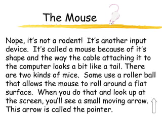 The Mouse
Nope, it’s not a rodent! It’s another input
device. It’s called a mouse because of it’s
shape and the way the cable attaching it to
the computer looks a bit like a tail. There
are two kinds of mice. Some use a roller ball
that allows the mouse to roll around a flat
surface. When you do that and look up at
the screen, you’ll see a small moving arrow.
This arrow is called the pointer.
 