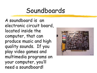 Soundboards
A soundboard is an
electronic circuit board,
located inside the
computer, that can
produce music and high
quality sounds. If you
play video games and
multimedia programs on
your computer, you’ll
need a soundboard!
 