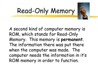 Read-Only Memory
A second kind of computer memory is
ROM, which stands for Read-Only
Memory. This memory is permanent.
The information there was put there
when the computer was made. The
computer needs the information in it’s
ROM memory in order to function.
 