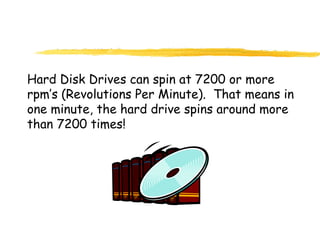 Hard Disk Drives can spin at 7200 or more
rpm’s (Revolutions Per Minute). That means in
one minute, the hard drive spins around more
than 7200 times!
 