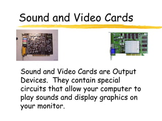 Sound and Video Cards
Sound and Video Cards are Output
Devices. They contain special
circuits that allow your computer to
play sounds and display graphics on
your monitor.
 