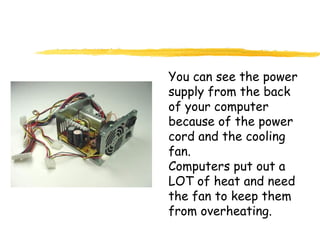 You can see the power
supply from the back
of your computer
because of the power
cord and the cooling
fan.
Computers put out a
LOT of heat and need
the fan to keep them
from overheating.
 