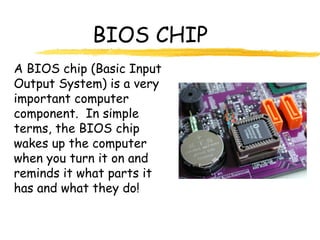 BIOS CHIP
A BIOS chip (Basic Input
Output System) is a very
important computer
component. In simple
terms, the BIOS chip
wakes up the computer
when you turn it on and
reminds it what parts it
has and what they do!
 