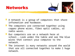 Networks
 A network is a group of computers that share
information and hardware.
 The computers are connected together using
copper phone wires, fiber optic cables, or
radio waves.
 Our computers are on a network here at
school...Look under the table and see the blue
wires that connect your computer to the
network.
 The internet is many networks around the world
that are all connected together to make 1 huge
network.
 