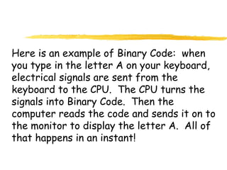 Here is an example of Binary Code: when
you type in the letter A on your keyboard,
electrical signals are sent from the
keyboard to the CPU. The CPU turns the
signals into Binary Code. Then the
computer reads the code and sends it on to
the monitor to display the letter A. All of
that happens in an instant!
 
