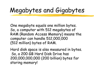Megabytes and Gigabytes
One megabyte equals one million bytes.
So, a computer with 512 megabytes of
RAM (Random Access Memory) means the
computer can handle 512,000,000
(512 million) bytes of RAM.
Hard disk space is also measured in bytes.
So, a 200 GB Hard Disk Drive has
200,000,000,000 (200 billion) bytes for
storing memory!
 
