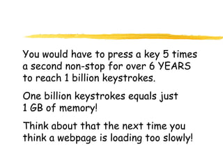 You would have to press a key 5 times
a second non-stop for over 6 YEARS
to reach 1 billion keystrokes.
One billion keystrokes equals just
1 GB of memory!
Think about that the next time you
think a webpage is loading too slowly!
 