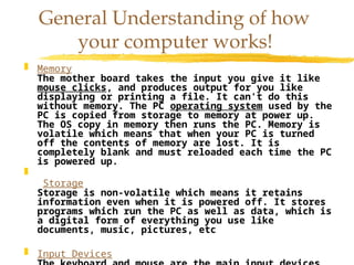  Memory
The mother board takes the input you give it like
mouse clicks, and produces output for you like
displaying or printing a file. It can't do this
without memory. The PC operating system used by the
PC is copied from storage to memory at power up.
The OS copy in memory then runs the PC. Memory is
volatile which means that when your PC is turned
off the contents of memory are lost. It is
completely blank and must reloaded each time the PC
is powered up.

Storage
Storage is non-volatile which means it retains
information even when it is powered off. It stores
programs which run the PC as well as data, which is
a digital form of everything you use like
documents, music, pictures, etc
 Input Devices
General Understanding of how
your computer works!
 