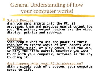  Output Devices
When you send inputs into the PC, it
processes them and produces useful output for
you. The primary output devices are the video
display, printer and speakers.
Software
Some people want to use the power of their
computer to create works of art, others want
to create music, or play games, surf the web,
or play the stock market. Whatever you want
to do with your computer, software is the key
to doing it.
What happens when your PC is powered on?
With a simple push of a button, your computer
comes to life.
General Understanding of how
your computer works!
 