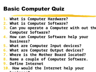Basic Computer Quiz
1. What is Computer Hardware?
2. What is Computer Software?
3. Can you operate a Computer with out the
Computer Software?
4. How can Computer Software help your
business?
5. What are Computer Input devices?
6. What are Computer Output devices?
7. Where is the Mother Board located?
8. Name a couple of Computer Software.
9. Define Internet
10. How would the Internet help your
 