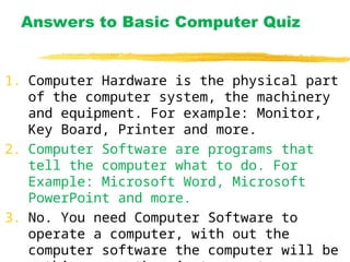 Answers to Basic Computer Quiz
1. Computer Hardware is the physical part
of the computer system, the machinery
and equipment. For example: Monitor,
Key Board, Printer and more.
2. Computer Software are programs that
tell the computer what to do. For
Example: Microsoft Word, Microsoft
PowerPoint and more.
3. No. You need Computer Software to
operate a computer, with out the
computer software the computer will be
 