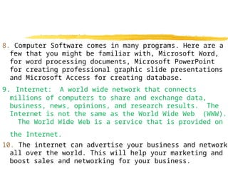 8. Computer Software comes in many programs. Here are a
few that you might be familiar with, Microsoft Word,
for word processing documents, Microsoft PowerPoint
for creating professional graphic slide presentations
and Microsoft Access for creating database.
9. Internet: A world wide network that connects
millions of computers to share and exchange data,
business, news, opinions, and research results. The
Internet is not the same as the World Wide Web (WWW).
The World Wide Web is a service that is provided on
the Internet.
10. The internet can advertise your business and network
all over the world. This will help your marketing and
boost sales and networking for your business.
 