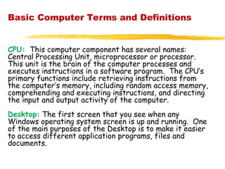 Basic Computer Terms and Definitions
CPU: This computer component has several names:
Central Processing Unit, microprocessor or processor.
This unit is the brain of the computer processes and
executes instructions in a software program. The CPU’s
primary functions include retrieving instructions from
the computer’s memory, including random access memory,
comprehending and executing instructions, and directing
the input and output activity of the computer.
Desktop: The first screen that you see when any
Windows operating system screen is up and running. One
of the main purposes of the Desktop is to make it easier
to access different application programs, files and
documents.
 