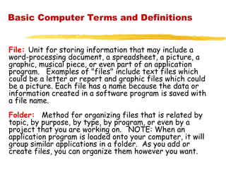 Basic Computer Terms and Definitions
File: Unit for storing information that may include a
word-processing document, a spreadsheet, a picture, a
graphic, musical piece, or even part of an application
program. Examples of "files" include text files which
could be a letter or report and graphic files which could
be a picture. Each file has a name because the data or
information created in a software program is saved with
a file name.
Folder: Method for organizing files that is related by
topic, by purpose, by type, by program, or even by a
project that you are working on. NOTE: When an
application program is loaded onto your computer, it will
group similar applications in a folder. As you add or
create files, you can organize them however you want.
 