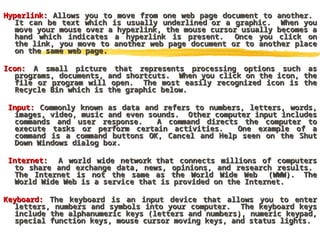 Hyperlink:
Hyperlink: Allows you to move from one web page document to another.
Allows you to move from one web page document to another.
It can be text which is usually underlined or a graphic. When you
It can be text which is usually underlined or a graphic. When you
move your mouse over a hyperlink, the mouse cursor usually becomes a
move your mouse over a hyperlink, the mouse cursor usually becomes a
hand which indicates a hyperlink is present. Once you click on
hand which indicates a hyperlink is present. Once you click on
the link, you move to another web page document or to another place
the link, you move to another web page document or to another place
on the same web page.
on the same web page.
Icon:
Icon: A small picture that represents processing options such as
A small picture that represents processing options such as
programs, documents, and shortcuts. When you click on the icon, the
programs, documents, and shortcuts. When you click on the icon, the
file or program will open. The most easily recognized icon is the
file or program will open. The most easily recognized icon is the
Recycle Bin which is the graphic below.
Recycle Bin which is the graphic below.
Input:
Input: Commonly known as data and refers to numbers, letters, words,
Commonly known as data and refers to numbers, letters, words,
images, video, music and even sounds. Other computer input includes
images, video, music and even sounds. Other computer input includes
commands and user response. A command directs the computer to
commands and user response. A command directs the computer to
execute tasks or perform certain activities. One example of a
execute tasks or perform certain activities. One example of a
command is a command buttons OK, Cancel and Help seen on the Shut
command is a command buttons OK, Cancel and Help seen on the Shut
Down Windows dialog box.
Down Windows dialog box.
Internet:
Internet: A world wide network that connects millions of computers
A world wide network that connects millions of computers
to share and exchange data, news, opinions, and research results.
to share and exchange data, news, opinions, and research results.
The Internet is not the same as the World Wide Web (WWW). The
The Internet is not the same as the World Wide Web (WWW). The
World Wide Web is a service that is provided on the Internet.
World Wide Web is a service that is provided on the Internet.
Keyboard:
Keyboard: The keyboard is an input device that allows you to enter
The keyboard is an input device that allows you to enter
letters, numbers and symbols into your computer. The keyboard keys
letters, numbers and symbols into your computer. The keyboard keys
include the alphanumeric keys (letters and numbers), numeric keypad,
include the alphanumeric keys (letters and numbers), numeric keypad,
special function keys, mouse cursor moving keys, and status lights.
special function keys, mouse cursor moving keys, and status lights.
 