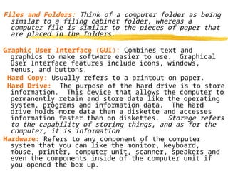 Files and Folders: Think of a computer folder as being
similar to a filing cabinet folder, whereas a
computer file is similar to the pieces of paper that
are placed in the folders.
Graphic User Interface (GUI): Combines text and
graphics to make software easier to use. Graphical
User Interface features include icons, windows,
menus, and buttons.
Hard Copy: Usually refers to a printout on paper.
Hard Drive: The purpose of the hard drive is to store
information. This device that allows the computer to
permanently retain and store data like the operating
system, programs and information data. The hard
drive holds more data than a diskette and accesses
information faster than on diskettes. Storage refers
to the capability of storing things, and as for the
computer, it is information.
Hardware: Refers to any component of the computer
system that you can like the monitor, keyboard,
mouse, printer, computer unit, scanner, speakers and
even the components inside of the computer unit if
you opened the box up.
 