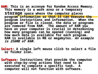 RAM:
RAM: This is an acronym for Random Access Memory.
This is an acronym for Random Access Memory.
This memory is a work area or a temporary
This memory is a work area or a temporary
storage
storage space where the computer places
space where the computer places
program information so that it can execute the
program information so that it can execute the
program instructions and information. When the
program instructions and information. When the
program or file is closed, the data or programs
program or file is closed, the data or programs
are removed from RAM. The amount of RAM you
are removed from RAM. The amount of RAM you
have on your computer is crucial in determining
have on your computer is crucial in determining
how many programs can be opened (running) and
how many programs can be opened (running) and
how much data is available for each program.
how much data is available for each program.
RAM is available in MB or megabytes.
RAM is available in MB or megabytes. An example
An example
is 256MB of RAM.
is 256MB of RAM.
Select:
Select: A single left mouse click to select a file
A single left mouse click to select a file
or folder icon.
or folder icon.
Software:
Software: Instructions that provide the computer
Instructions that provide the computer
with step-by-step actions that need to be
with step-by-step actions that need to be
executed to complete a specific task. A
executed to complete a specific task. A
computer will not function with software.
computer will not function with software.
 