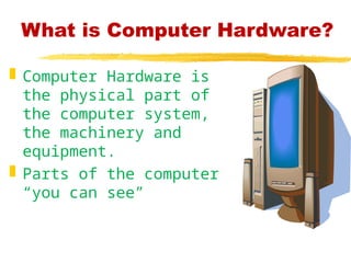 What is Computer Hardware?
 Computer Hardware is
the physical part of
the computer system,
the machinery and
equipment.
 Parts of the computer
“you can see”
 