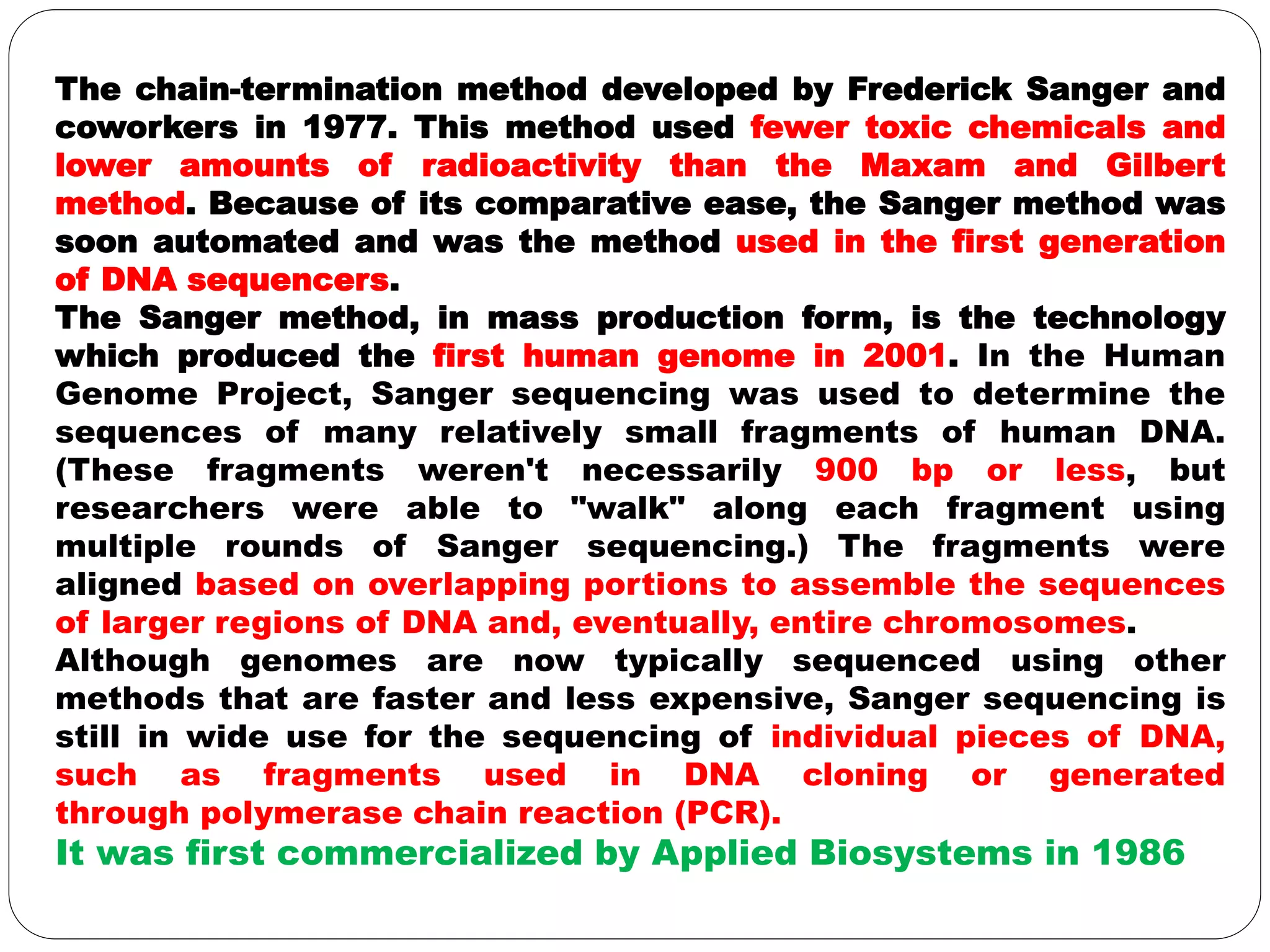 The chain-termination method developed by Frederick Sanger and
coworkers in 1977. This method used fewer toxic chemicals and
lower amounts of radioactivity than the Maxam and Gilbert
method. Because of its comparative ease, the Sanger method was
soon automated and was the method used in the first generation
of DNA sequencers.
The Sanger method, in mass production form, is the technology
which produced the first human genome in 2001. In the Human
Genome Project, Sanger sequencing was used to determine the
sequences of many relatively small fragments of human DNA.
(These fragments weren't necessarily 900 bp or less, but
researchers were able to "walk" along each fragment using
multiple rounds of Sanger sequencing.) The fragments were
aligned based on overlapping portions to assemble the sequences
of larger regions of DNA and, eventually, entire chromosomes.
Although genomes are now typically sequenced using other
methods that are faster and less expensive, Sanger sequencing is
still in wide use for the sequencing of individual pieces of DNA,
such as fragments used in DNA cloning or generated
through polymerase chain reaction (PCR).
It was first commercialized by Applied Biosystems in 1986
 