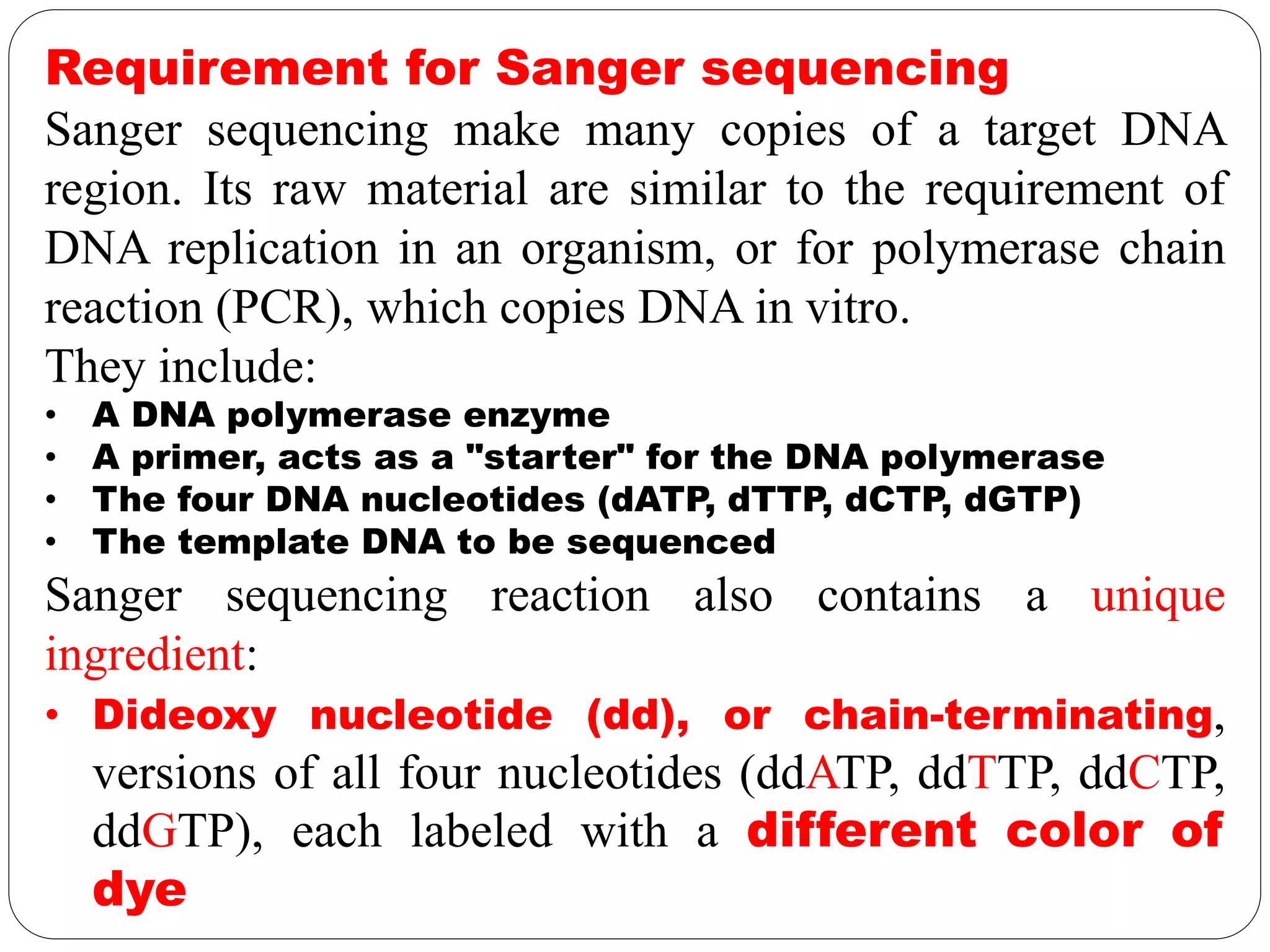 Requirement for Sanger sequencing
Sanger sequencing make many copies of a target DNA
region. Its raw material are similar to the requirement of
DNA replication in an organism, or for polymerase chain
reaction (PCR), which copies DNA in vitro.
They include:
• A DNA polymerase enzyme
• A primer, acts as a "starter" for the DNA polymerase
• The four DNA nucleotides (dATP, dTTP, dCTP, dGTP)
• The template DNA to be sequenced
Sanger sequencing reaction also contains a unique
ingredient:
• Dideoxy nucleotide (dd), or chain-terminating,
versions of all four nucleotides (ddATP, ddTTP, ddCTP,
ddGTP), each labeled with a different color of
dye
 