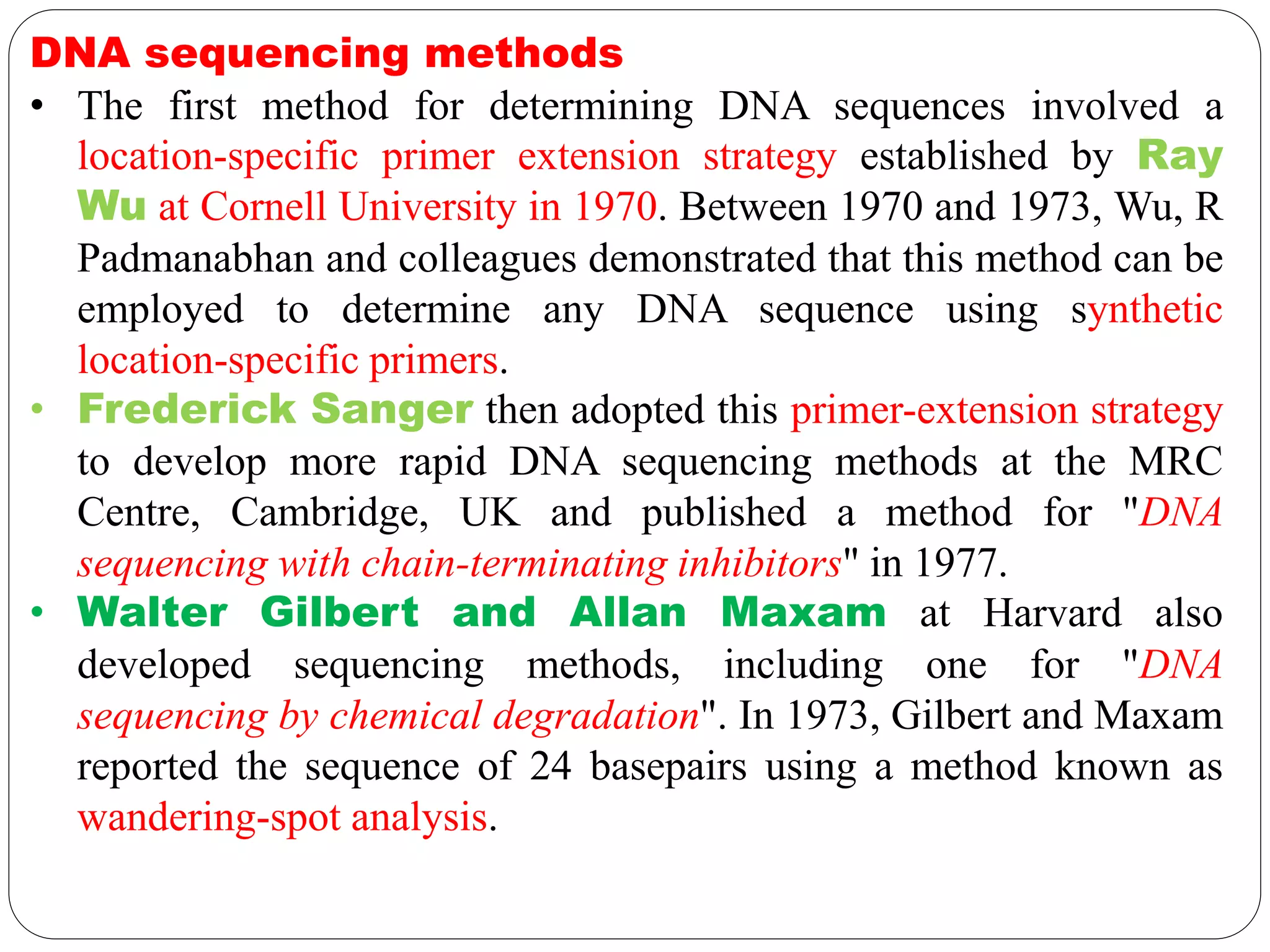 DNA sequencing methods
• The first method for determining DNA sequences involved a
location-specific primer extension strategy established by Ray
Wu at Cornell University in 1970. Between 1970 and 1973, Wu, R
Padmanabhan and colleagues demonstrated that this method can be
employed to determine any DNA sequence using synthetic
location-specific primers.
• Frederick Sanger then adopted this primer-extension strategy
to develop more rapid DNA sequencing methods at the MRC
Centre, Cambridge, UK and published a method for "DNA
sequencing with chain-terminating inhibitors" in 1977.
• Walter Gilbert and Allan Maxam at Harvard also
developed sequencing methods, including one for "DNA
sequencing by chemical degradation". In 1973, Gilbert and Maxam
reported the sequence of 24 basepairs using a method known as
wandering-spot analysis.
 