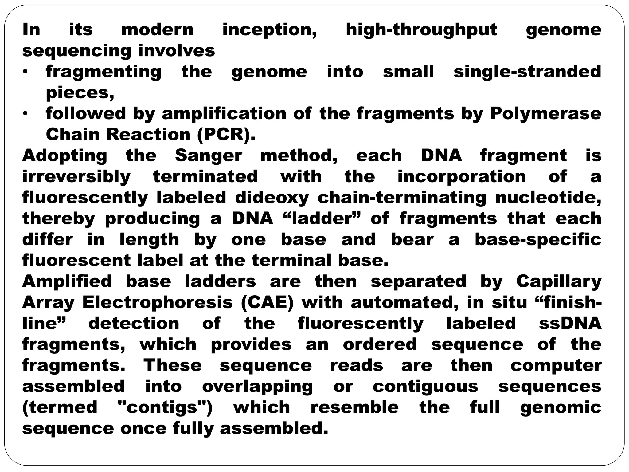 In its modern inception, high-throughput genome
sequencing involves
• fragmenting the genome into small single-stranded
pieces,
• followed by amplification of the fragments by Polymerase
Chain Reaction (PCR).
Adopting the Sanger method, each DNA fragment is
irreversibly terminated with the incorporation of a
fluorescently labeled dideoxy chain-terminating nucleotide,
thereby producing a DNA “ladder” of fragments that each
differ in length by one base and bear a base-specific
fluorescent label at the terminal base.
Amplified base ladders are then separated by Capillary
Array Electrophoresis (CAE) with automated, in situ “finish-
line” detection of the fluorescently labeled ssDNA
fragments, which provides an ordered sequence of the
fragments. These sequence reads are then computer
assembled into overlapping or contiguous sequences
(termed "contigs") which resemble the full genomic
sequence once fully assembled.
 