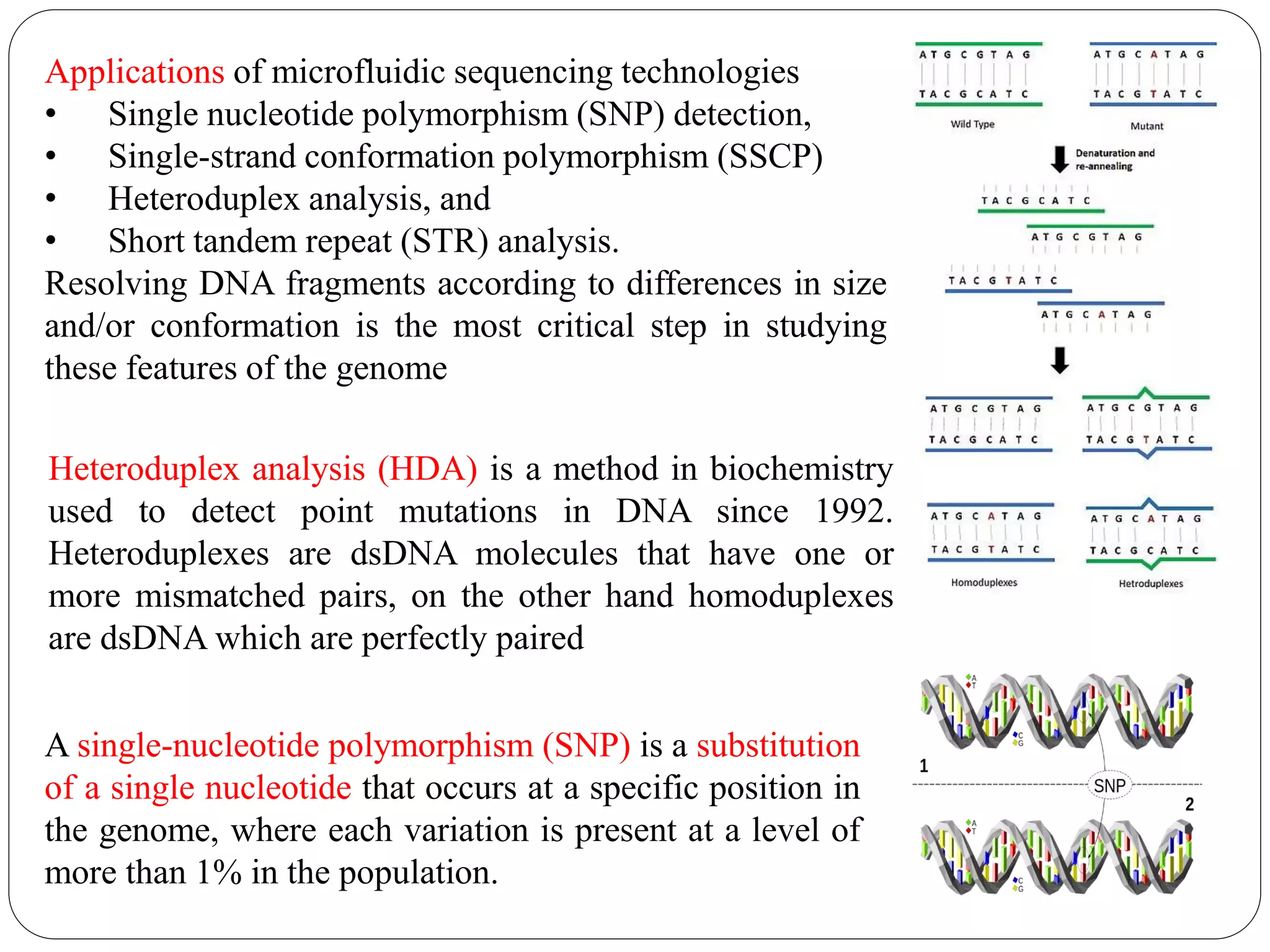 Applications of microfluidic sequencing technologies
• Single nucleotide polymorphism (SNP) detection,
• Single-strand conformation polymorphism (SSCP)
• Heteroduplex analysis, and
• Short tandem repeat (STR) analysis.
Resolving DNA fragments according to differences in size
and/or conformation is the most critical step in studying
these features of the genome
A single-nucleotide polymorphism (SNP) is a substitution
of a single nucleotide that occurs at a specific position in
the genome, where each variation is present at a level of
more than 1% in the population.
Heteroduplex analysis (HDA) is a method in biochemistry
used to detect point mutations in DNA since 1992.
Heteroduplexes are dsDNA molecules that have one or
more mismatched pairs, on the other hand homoduplexes
are dsDNA which are perfectly paired
 