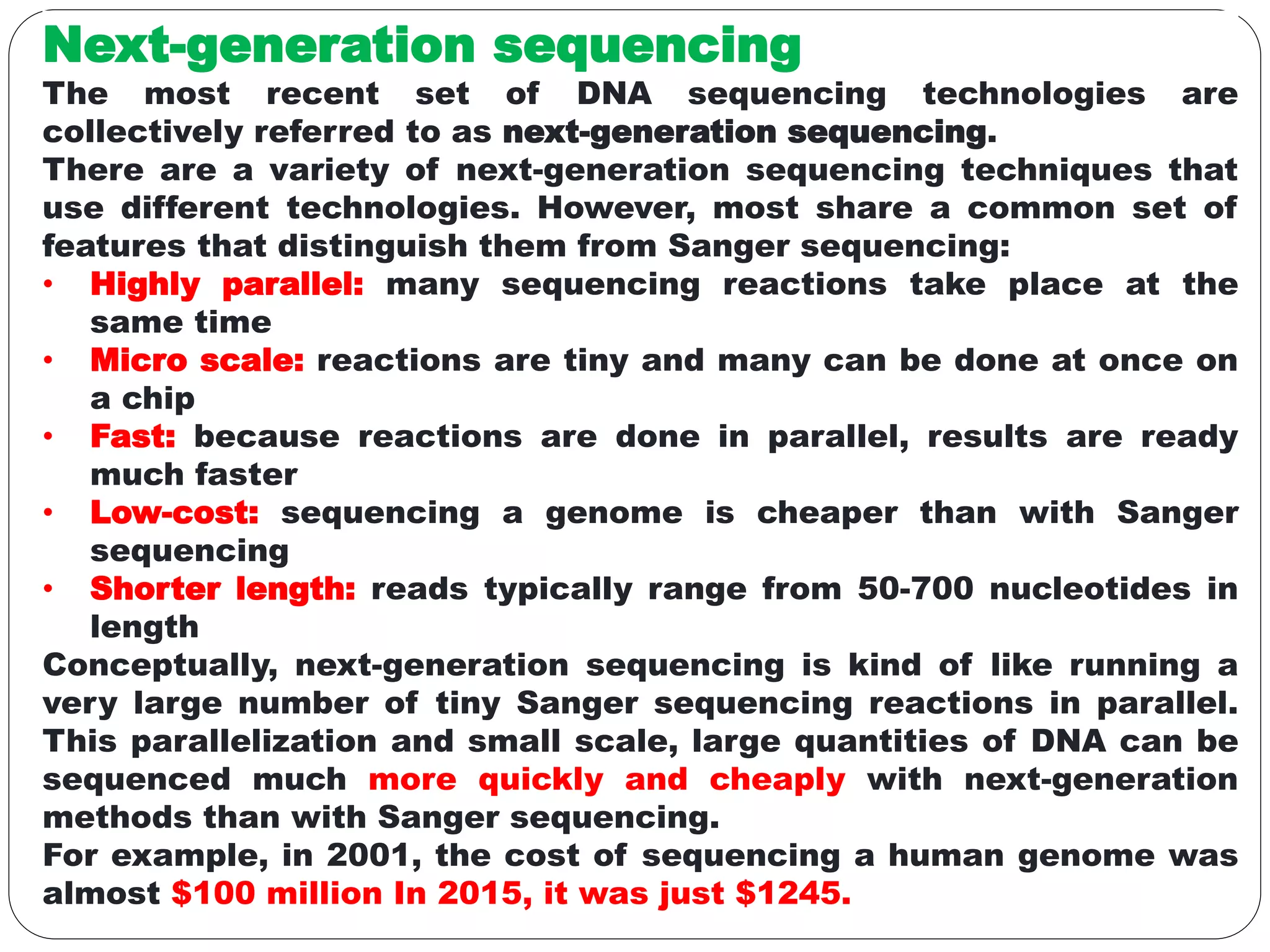 Next-generation sequencing
The most recent set of DNA sequencing technologies are
collectively referred to as next-generation sequencing.
There are a variety of next-generation sequencing techniques that
use different technologies. However, most share a common set of
features that distinguish them from Sanger sequencing:
• Highly parallel: many sequencing reactions take place at the
same time
• Micro scale: reactions are tiny and many can be done at once on
a chip
• Fast: because reactions are done in parallel, results are ready
much faster
• Low-cost: sequencing a genome is cheaper than with Sanger
sequencing
• Shorter length: reads typically range from 50-700 nucleotides in
length
Conceptually, next-generation sequencing is kind of like running a
very large number of tiny Sanger sequencing reactions in parallel.
This parallelization and small scale, large quantities of DNA can be
sequenced much more quickly and cheaply with next-generation
methods than with Sanger sequencing.
For example, in 2001, the cost of sequencing a human genome was
almost $100 million In 2015, it was just $1245.
 