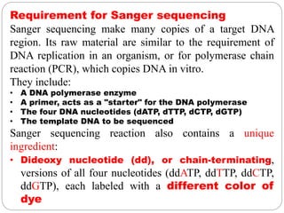 Requirement for Sanger sequencing
Sanger sequencing make many copies of a target DNA
region. Its raw material are similar to the requirement of
DNA replication in an organism, or for polymerase chain
reaction (PCR), which copies DNA in vitro.
They include:
• A DNA polymerase enzyme
• A primer, acts as a "starter" for the DNA polymerase
• The four DNA nucleotides (dATP, dTTP, dCTP, dGTP)
• The template DNA to be sequenced
Sanger sequencing reaction also contains a unique
ingredient:
• Dideoxy nucleotide (dd), or chain-terminating,
versions of all four nucleotides (ddATP, ddTTP, ddCTP,
ddGTP), each labeled with a different color of
dye
 